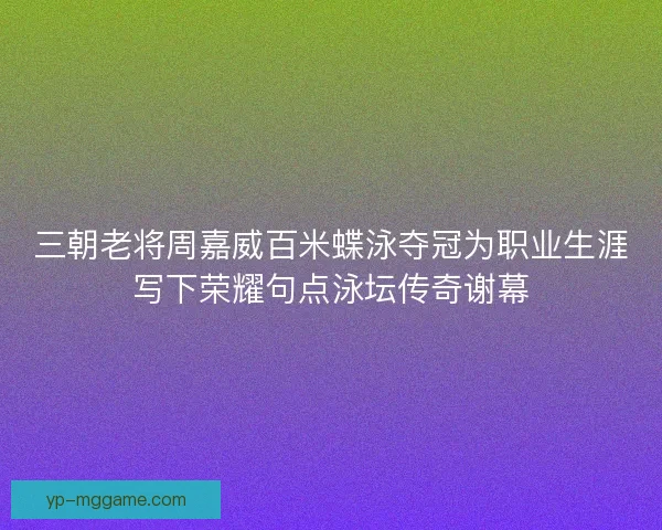 三朝老将周嘉威百米蝶泳夺冠为职业生涯写下荣耀句点泳坛传奇谢幕