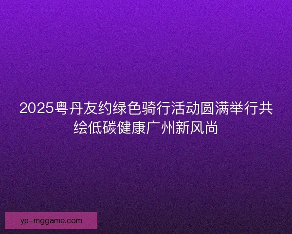 2025粤丹友约绿色骑行活动圆满举行共绘低碳健康广州新风尚